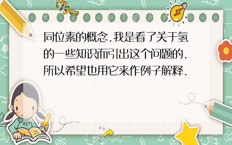 同位素的概念.我是看了关于氢的一些知识而引出这个问题的.所以希望也用它来作例子解释.