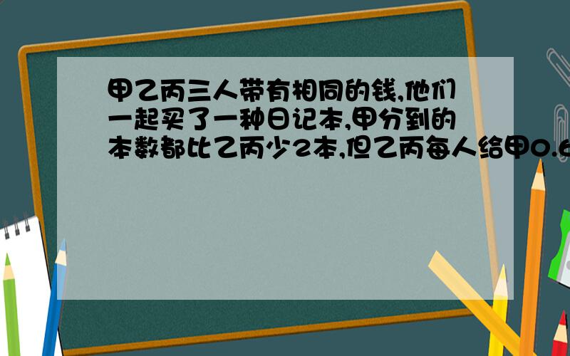 甲乙丙三人带有相同的钱,他们一起买了一种日记本,甲分到的本数都比乙丙少2本,但乙丙每人给甲0.6元.这种日记本的价格是多