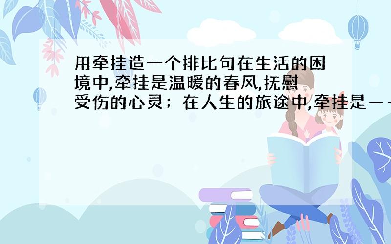 用牵挂造一个排比句在生活的困境中,牵挂是温暖的春风,抚慰受伤的心灵；在人生的旅途中,牵挂是—————,——————；在家