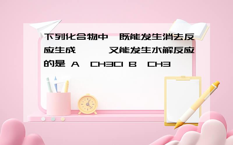 下列化合物中,既能发生消去反应生成烯烃,又能发生水解反应的是 A,CH3Cl B,CH3