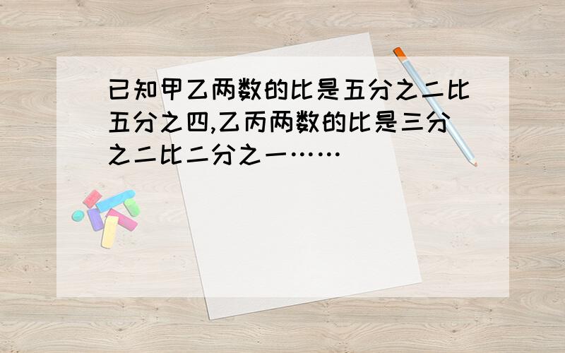 已知甲乙两数的比是五分之二比五分之四,乙丙两数的比是三分之二比二分之一……