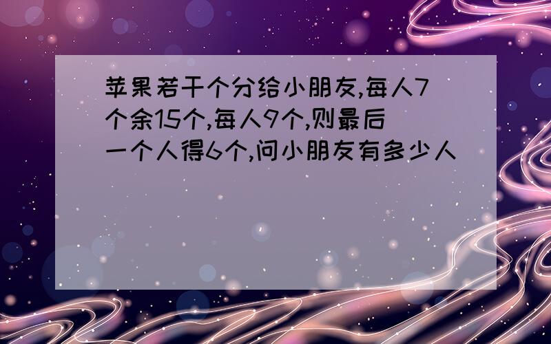 苹果若干个分给小朋友,每人7个余15个,每人9个,则最后一个人得6个,问小朋友有多少人