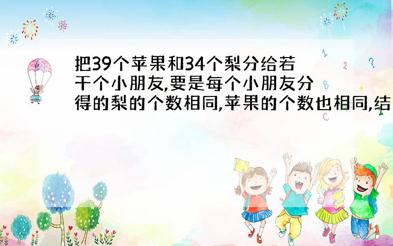 把39个苹果和34个梨分给若干个小朋友,要是每个小朋友分得的梨的个数相同,苹果的个数也相同,结果苹