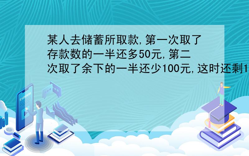 某人去储蓄所取款,第一次取了存款数的一半还多50元,第二次取了余下的一半还少100元,这时还剩1250元,