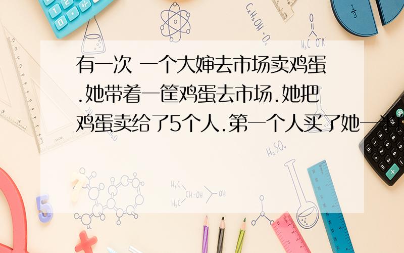 有一次 一个大婶去市场卖鸡蛋.她带着一筐鸡蛋去市场.她把鸡蛋卖给了5个人.第一个人买了她一半的鸡蛋和