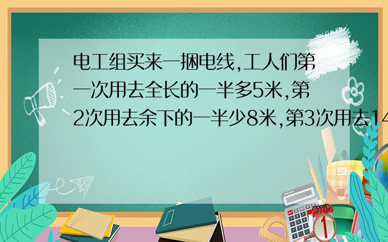 电工组买来一捆电线,工人们第一次用去全长的一半多5米,第2次用去余下的一半少8米,第3次用去14米,最后还剩10米.这捆