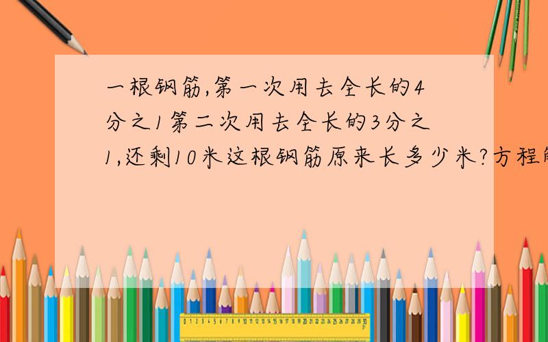 一根钢筋,第一次用去全长的4分之1第二次用去全长的3分之1,还剩10米这根钢筋原来长多少米?方程解