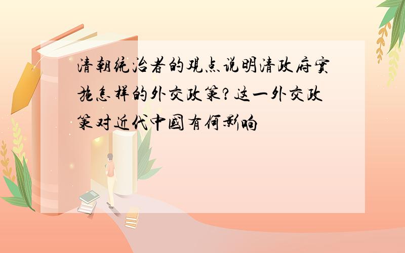 清朝统治者的观点说明清政府实施怎样的外交政策?这一外交政策对近代中国有何影响