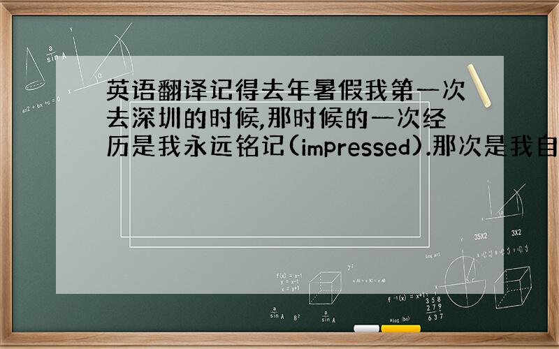 英语翻译记得去年暑假我第一次去深圳的时候,那时候的一次经历是我永远铭记(impressed).那次是我自己一个人在深圳第