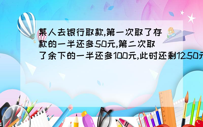 某人去银行取款,第一次取了存款的一半还多50元,第二次取了余下的一半还多100元,此时还剩1250元.他原有