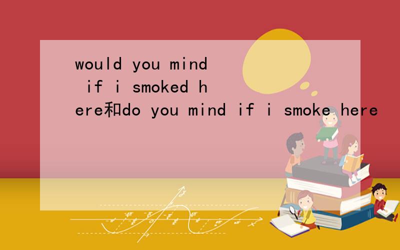 would you mind if i smoked here和do you mind if i smoke here