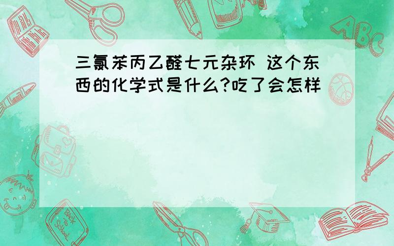 三氯苯丙乙醛七元杂环 这个东西的化学式是什么?吃了会怎样