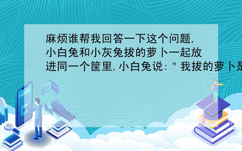 麻烦谁帮我回答一下这个问题,小白兔和小灰兔拔的萝卜一起放进同一个筐里,小白兔说:＂我拔的萝卜是筐里萝卜总数的一半多3个.