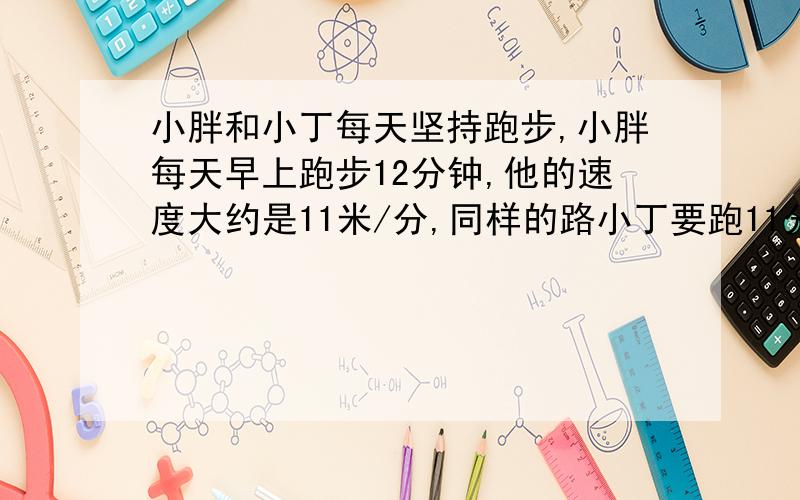 小胖和小丁每天坚持跑步,小胖每天早上跑步12分钟,他的速度大约是11米/分,同样的路小丁要跑11分钟,小丁的速度大约是多