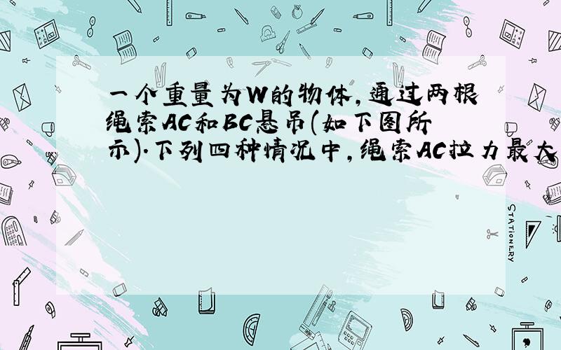 一个重量为W的物体,通过两根绳索AC和BC悬吊(如下图所示).下列四种情况中,绳索AC拉力最大的是()