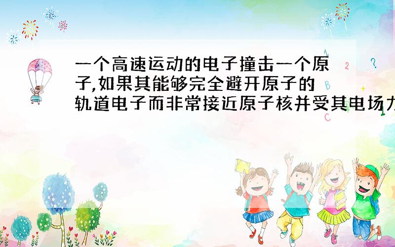 一个高速运动的电子撞击一个原子,如果其能够完全避开原子的轨道电子而非常接近原子核并受其电场力的影响