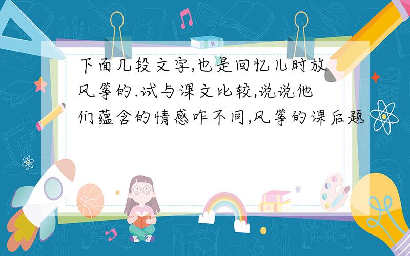 下面几段文字,也是回忆儿时放风筝的.试与课文比较,说说他们蕴含的情感咋不同,风筝的课后题