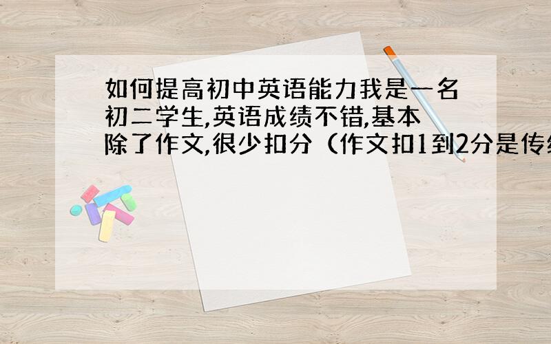 如何提高初中英语能力我是一名初二学生,英语成绩不错,基本除了作文,很少扣分（作文扣1到2分是传统,今年全市最高分是99,