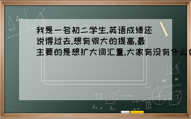 我是一名初二学生,英语成绩还说得过去,想有很大的提高,最主要的是想扩大词汇量,大家有没有什么好方法