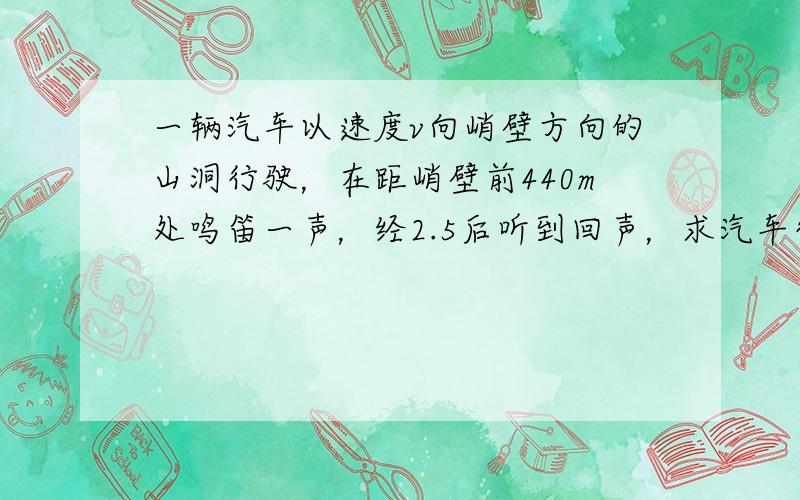 一辆汽车以速度v向峭壁方向的山洞行驶，在距峭壁前440m处鸣笛一声，经2.5后听到回声，求汽车行驶的速度．