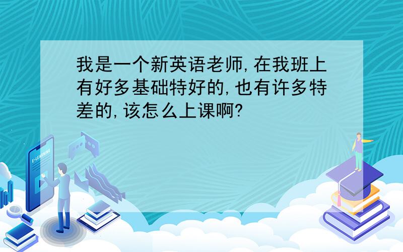 我是一个新英语老师,在我班上有好多基础特好的,也有许多特差的,该怎么上课啊?