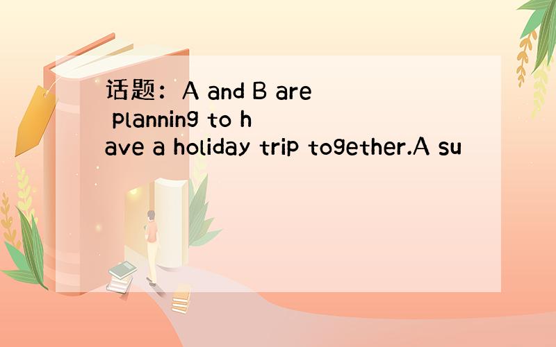 话题：A and B are planning to have a holiday trip together.A su