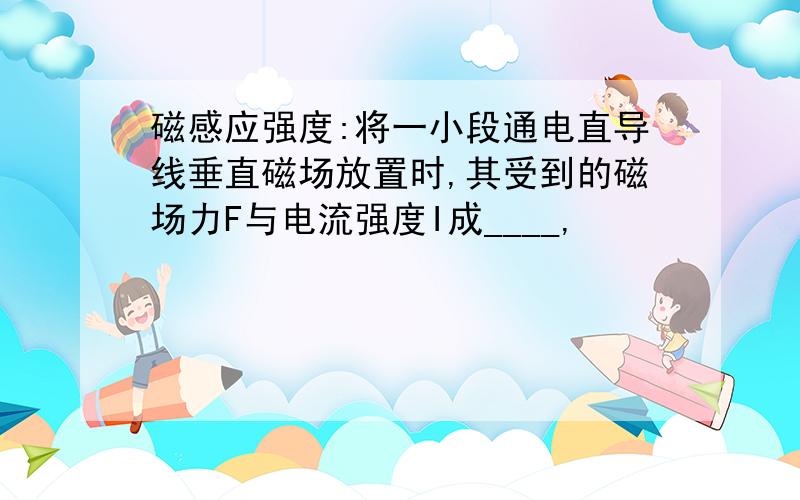 磁感应强度:将一小段通电直导线垂直磁场放置时,其受到的磁场力F与电流强度I成____,