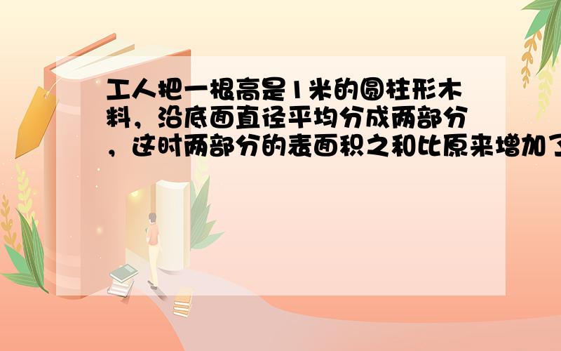 工人把一根高是1米的圆柱形木料，沿底面直径平均分成两部分，这时两部分的表面积之和比原来增加了0.8平方米．求这根木料原来