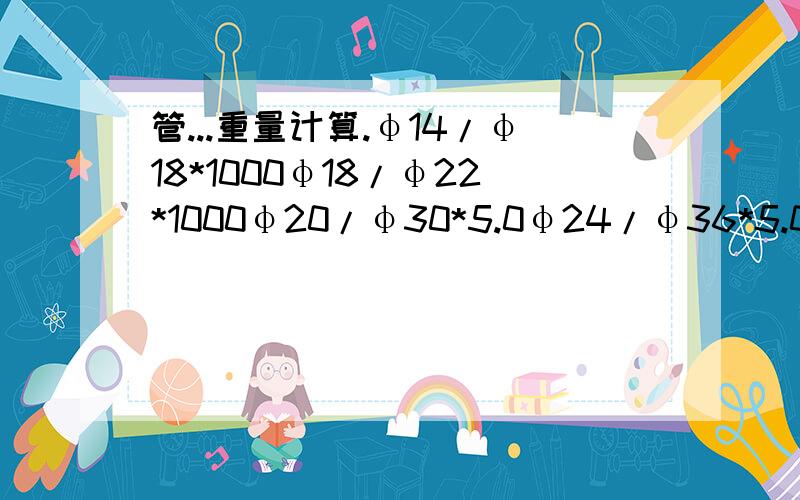 管...重量计算.φ14/φ18*1000φ18/φ22*1000φ20/φ30*5.0φ24/φ36*5.0 单位:m