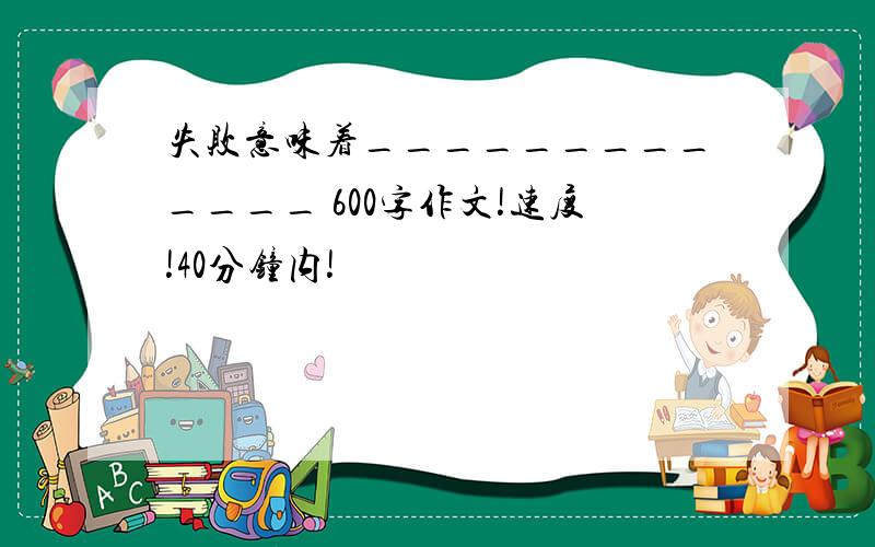 失败意味着_____________ 600字作文!速度!40分钟内!