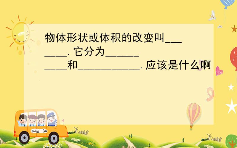 物体形状或体积的改变叫_______.它分为__________和___________.应该是什么啊