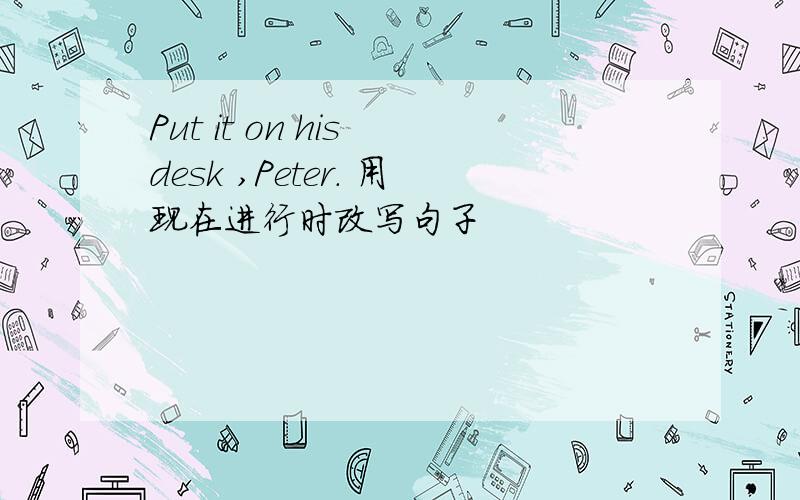 Put it on his desk ,Peter. 用现在进行时改写句子