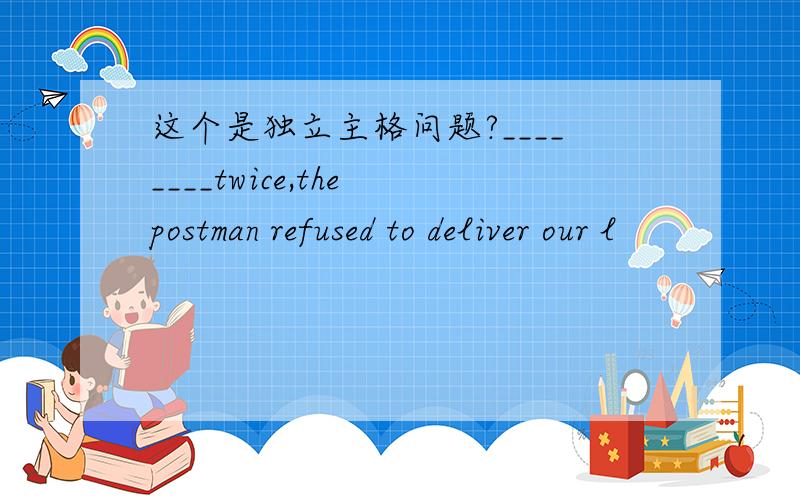 这个是独立主格问题?________twice,the postman refused to deliver our l