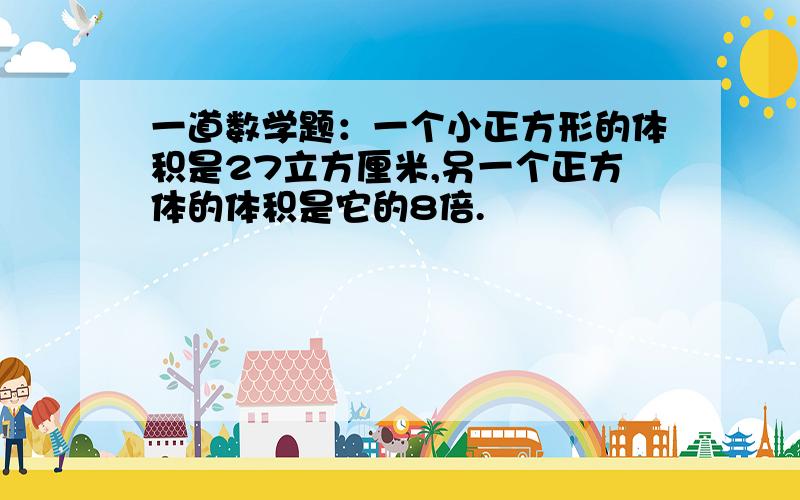 一道数学题：一个小正方形的体积是27立方厘米,另一个正方体的体积是它的8倍.