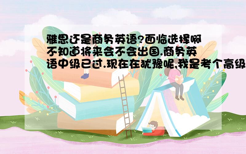 雅思还是商务英语?面临选择啊不知道将来会不会出国.商务英语中级已过.现在在犹豫呢,我是考个高级呢?还是雅思?