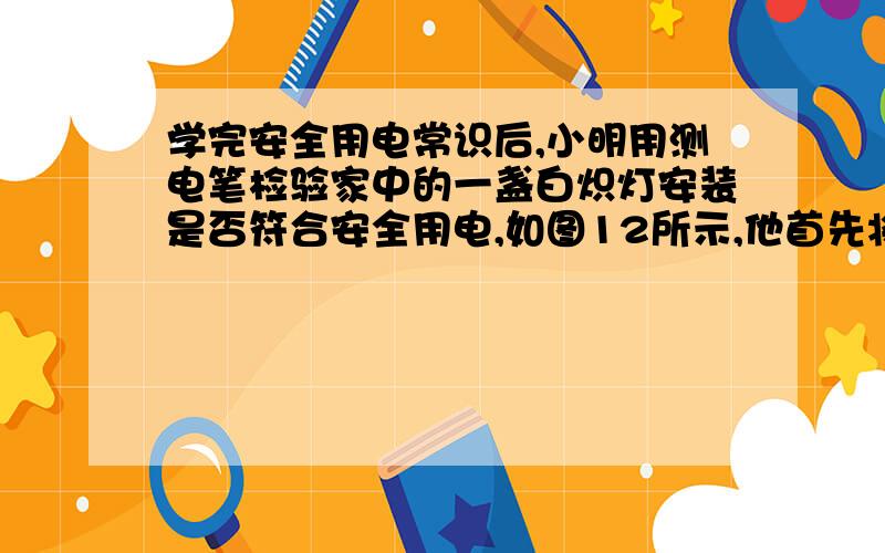 学完安全用电常识后,小明用测电笔检验家中的一盏白炽灯安装是否符合安全用电,如图12所示,他首先将该灯的开关断开,用试电笔