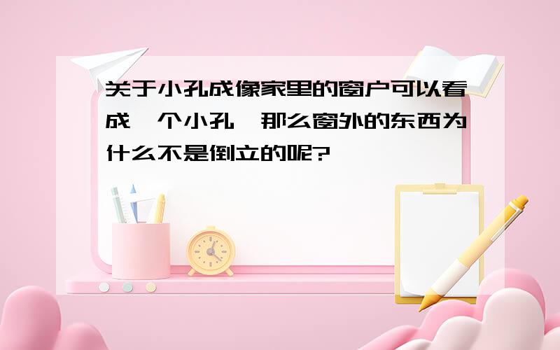 关于小孔成像家里的窗户可以看成一个小孔,那么窗外的东西为什么不是倒立的呢?