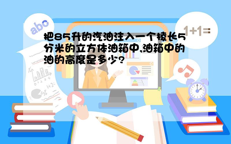 把85升的汽油注入一个棱长5分米的立方体油箱中,油箱中的油的高度是多少?