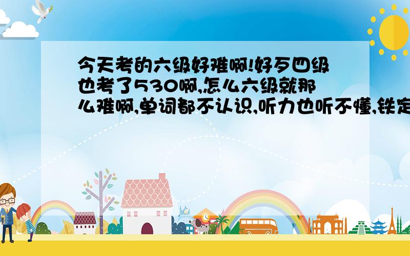 今天考的六级好难啊!好歹四级也考了530啊,怎么六级就那么难啊,单词都不认识,听力也听不懂,铁定过不了!