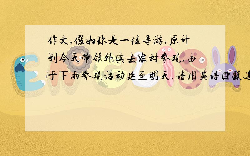 作文,假如你是一位导游,原计划今天带领外宾去农村参观,由于下雨参观活动延至明天.请用英语口头通知外