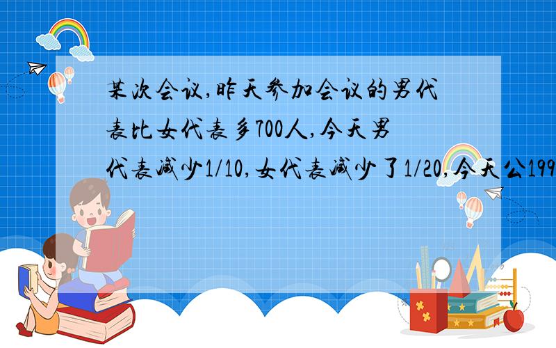 某次会议,昨天参加会议的男代表比女代表多700人,今天男代表减少1/10,女代表减少了1/20,今天公1999人出席会议