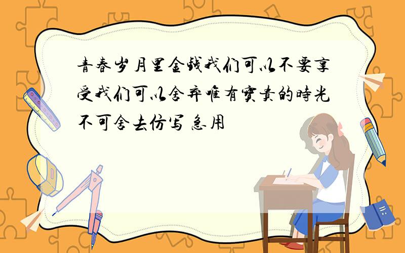 青春岁月里金钱我们可以不要享受我们可以舍弃唯有宝贵的时光不可舍去仿写 急用