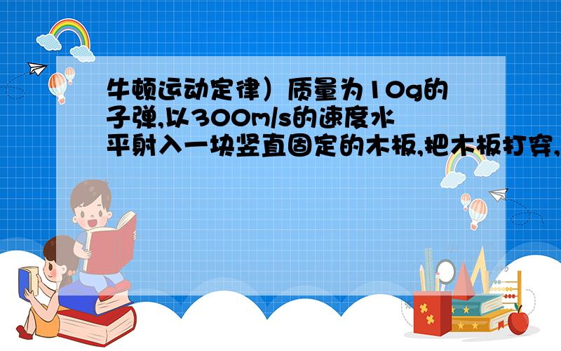 牛顿运动定律）质量为10g的子弹,以300m/s的速度水平射入一块竖直固定的木板,把木板打穿,子弹穿出的速度为200m/