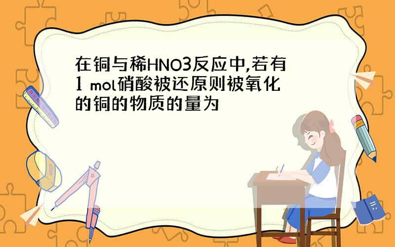 在铜与稀HNO3反应中,若有1 mol硝酸被还原则被氧化的铜的物质的量为