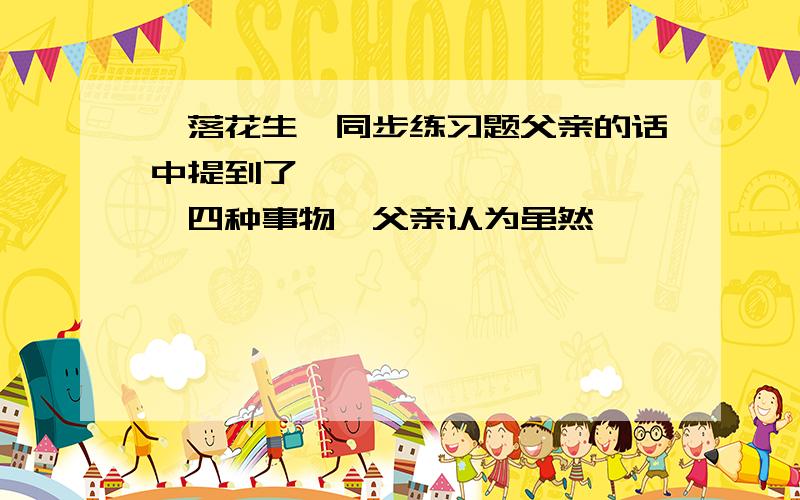 《落花生》同步练习题父亲的话中提到了——、——、——、——四种事物,父亲认为虽然——、——、——让人一见就生爱慕之心,但