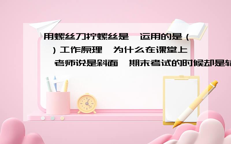 用螺丝刀拧螺丝是,运用的是（ ）工作原理,为什么在课堂上,老师说是斜面,期末考试的时候却是轮轴,为啥