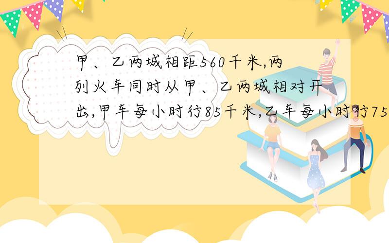 甲、乙两城相距560千米,两列火车同时从甲、乙两城相对开出,甲车每小时行85千米,乙车每小时行75千米,两车经过几小时相