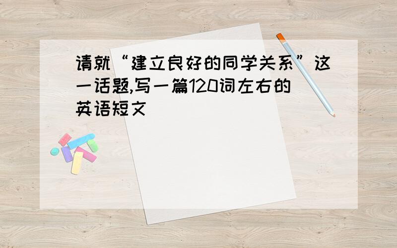 请就“建立良好的同学关系”这一话题,写一篇120词左右的英语短文