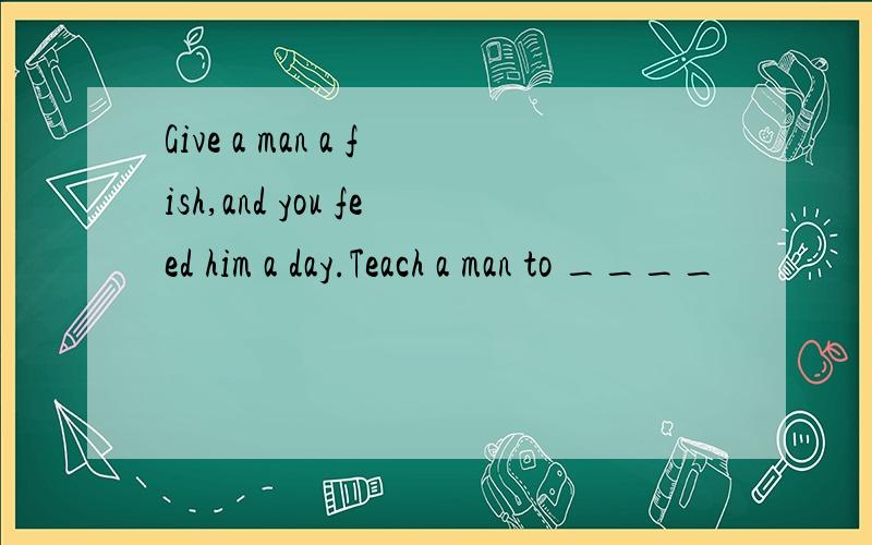 Give a man a fish,and you feed him a day.Teach a man to ____