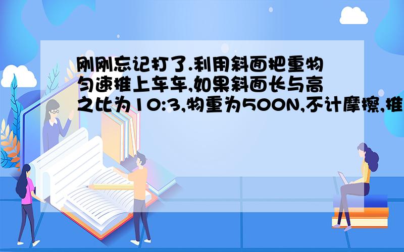 刚刚忘记打了.利用斜面把重物匀速推上车车,如果斜面长与高之比为10:3,物重为500N,不计摩擦,推理应为150N,如果